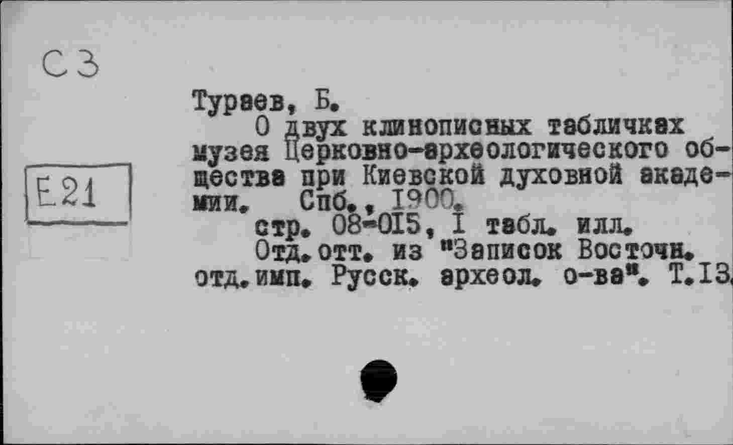 ﻿L21
Тураев, Б.
О двух клинописных табличках музея Церковно-археологического общества при Киевской духовной академии. Спб., 1900.
стр. 08-015, I табл. илл.
Отд. отт» из “Записок Восточн. отд.имп. Русск. археол. о-ва®. Т.ІЗ,